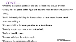CONTI….
 Open the medication container and take the medicine using a dropper.
 Gently pull the pinna of the right ear downward and backward (correct for
child).
 Instill 2 drops by holding the dropper about ½ inch above the ear canal,
without touching it.
 Keep the child in the same position for a few minutes.
 Loosely plug the ear canal with a cotton ball.
 Perform hand hygiene.
 Replace and clean the articles used.
 Document the procedure and findings.
MS. Aneeta Sharma
M.Sc. Tutor(Child health nursing)
 