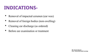 INDICATIONS-
 Removal of impacted cerumen (ear wax)
 Removal of foreign bodies (non-swelling)
 Cleaning ear discharge (as ordered)
 Before ear examination or treatment
MS. Aneeta Sharma
M.Sc. Tutor(Child health nursing)
 