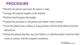 PROCEDURE
 Identify the patient and check the doctor’s order.
 Arrange all required supplies at the bedside.
 Perform hand hygiene thoroughly.
 Explain the procedure to the patient and obtain verbal consent.
 Assist the patient into a sitting or lying position with the head tilted toward the
affected ear.
 Inform the patient that they may feel fullness or mild discomfort when the fluid
comes in contact with the tympanic membrane.
MS. Aneeta Sharma
M.Sc. Tutor(Child health nursing)
 