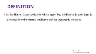 DEFINITION
• Ear instillation is a procedure in which prescribed medication in drop form is
introduced into the external auditory canal for therapeutic purposes.
MS. Aneeta Sharma
M.Sc. Tutor(Child health nursing)
 
