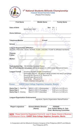 1st National Students Billiards Championship
                                FESSAP REGISTRATION FORM
                                    (Please Print Clearly)


________________________            ____________________          ____________________
       First Name                        Middle Name                   Family Name


Date of Birth        _____/____/____                      Sex: M ( )
                     Month/Day/ Year                           F ( )

Home Address:________________________________________________________,

                 ________________________________________________________,

Telephone/Mobile: ____________________; E-mail: _________________________

School: ______________________________________________________________

League-Organization Affiliation:__________________________________________
(SCUAA, PISCUAA, UCAA, NCRAA, CUSA, LACUAA, FCAAF & affiliated members)

Parents:
Father:         _______________________________________

Mother:         _______________________________________



Participation Fee: 100.00 (One Hundred Pesos)
No. of Participants:128 players will be accepted on a first-come, first-served basis

League Format:       Knockout System (9-Ball Competition)
                     Elimination Round: 128 players will be divided into two(2) groupings
                     Round of 64, Round of 32, Round of 16
                     Quarterfinals (Round of 8)
                     Semi-finals (Round of 4)
                     Finals (championship game)

Venue:        EARIST State College, Nagtahan, Sampaloc, Manila

Game Day 1 - Opening:        March 3, 2011 (Wednesday)            9:00 a.m. to 4:00 p.m.
Game Day 2                   March 4, 2011 (Thursday)             9:00 a.m. to 4:00 p.m.
Game Day 3 - Closing:        March 5, 2011 (Saturday)             9:00 a.m. to 4:00 p.m.


League-Organization Endorsement: _____________________________________
                              Signature, Sports Organization Name/Position


___________________          ______________________ ________________________
 Player’s signature          School Athletic Director        FESSAP
                                  (Name)              Prof. Robert Milton A. Calo
                                                      Chair, Monitoring Committee

NOTE: Please Submit the Registration Form to Dr. Jose S. Baesa, Director of Business
& Development Center, EARIST State College, Nagtahan, Sampaloc, Manila.



 In Cooperation with the Billiards & Snookers Congress of the Philippines (BSCP) and Billiards
                                     Tour Philippines (BTP).
 