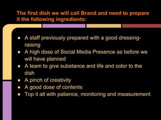 The first dish we will call Brand and need to prepare
it the following ingredients:


● A staff previously prepared with a good dressing-
  raising
● A high dose of Social Media Presence as before we
  will have planned
● A team to give substance and life and color to the
  dish
● A pinch of creativity
● A good dose of contents
● Top it all with patience, monitoring and measurement
 