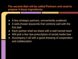 The second dish will be called Partners and need to
prepare it these ingredients:



● A few strategic partners, conveniently scattered
● A well-chosen keywords that combine well with the
  first dish
● Each partner shall we dress with a well trained team
● Will pick a few ripe prescriptors of social media tree
● Accompany it all with a good dressing of cooperation
  and collaboration
 