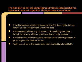 The third dish we will call Competitors and will be cooked carefully so
they do not become indigestible. The ingredients are as follows:




●   A few Competitors carefully choose, we can find them easily, but not
    all have to be necessarily that we should cook
●   In a separate container a good sauce cook monitoring and pass
    through the sieve to obtain a good juice that is easily digested
●   In another bowl will mix the juices obtained with a little imagination, to
    get an original and different sauce
●   Finally we will serve the sauce apart from Competitors to highlight.
 