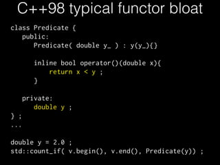 C++98 typical functor bloat 
class Predicate { 
public: 
Predicate( double y_ ) : y(y_){} 
! 
inline bool operator()(double x){ 
return x < y ; 
} 
! 
private: 
double y ; 
} ; 
... 
! 
double y = 2.0 ; 
std::count_if( v.begin(), v.end(), Predicate(y)) ; 
 