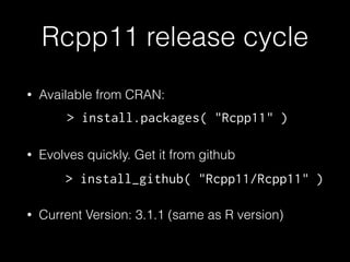 Rcpp11 release cycle 
• Available from CRAN: 
! 
> install.packages( "Rcpp11" ) 
• Evolves quickly. Get it from github 
! 
> install_github( "Rcpp11/Rcpp11" ) 
• Current Version: 3.1.1 (same as R version) 
 