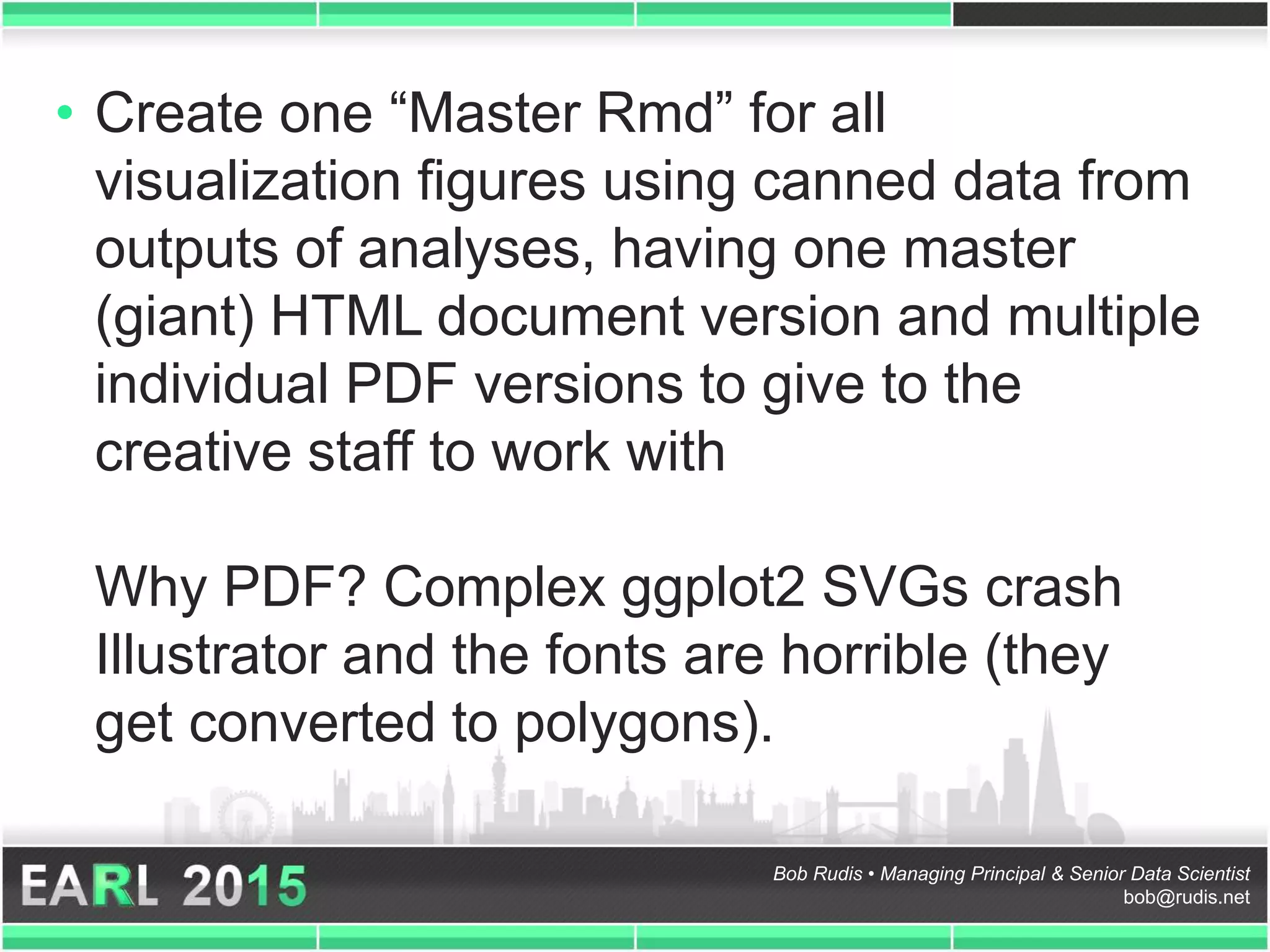 Bob Rudis • Managing Principal & Senior Data Scientist
bob@rudis.net
• Create one “Master Rmd” for all
visualization figures using canned data from
outputs of analyses, having one master
(giant) HTML document version and multiple
individual PDF versions to give to the
creative staff to work with
Why PDF? Complex ggplot2 SVGs crash
Illustrator and the fonts are horrible (they
get converted to polygons).
 