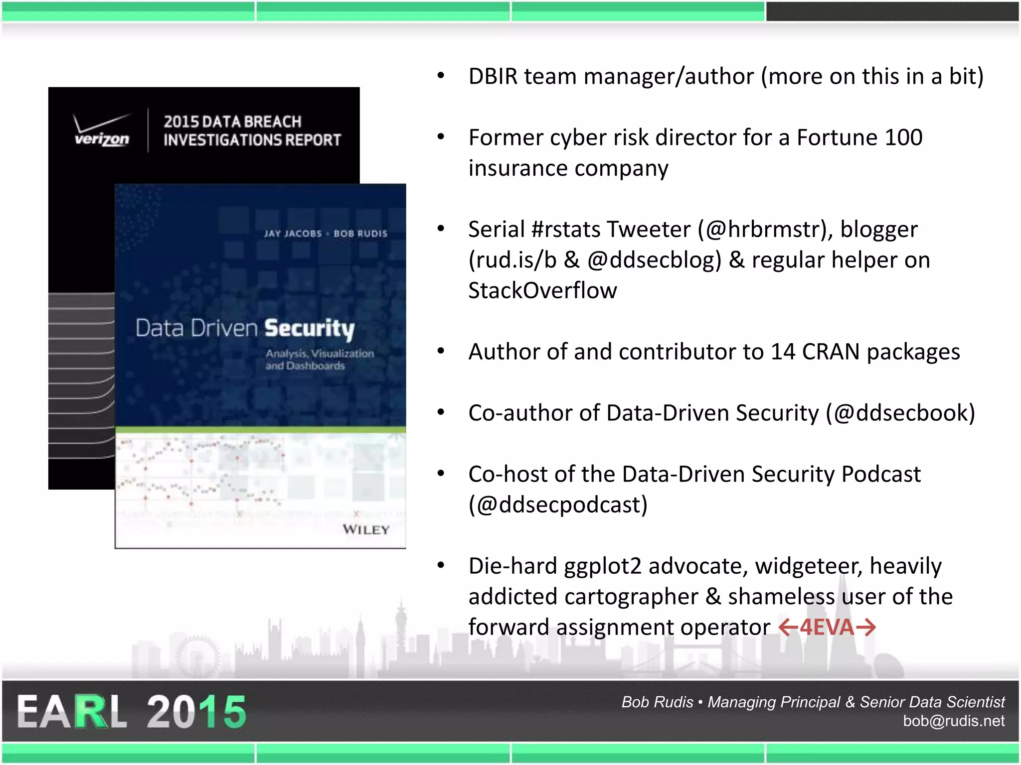 Bob Rudis • Managing Principal & Senior Data Scientist
bob@rudis.net
• DBIR team manager/author (more on this in a bit)
• Former cyber risk director for a Fortune 100
insurance company
• Serial #rstats Tweeter (@hrbrmstr), blogger
(rud.is/b & @ddsecblog) & regular helper on
StackOverflow
• Author of and contributor to 14 CRAN packages
• Co-author of Data-Driven Security (@ddsecbook)
• Co-host of the Data-Driven Security Podcast
(@ddsecpodcast)
• Die-hard ggplot2 advocate, widgeteer, heavily
addicted cartographer & shameless user of the
forward assignment operator ←4EVA→
 
