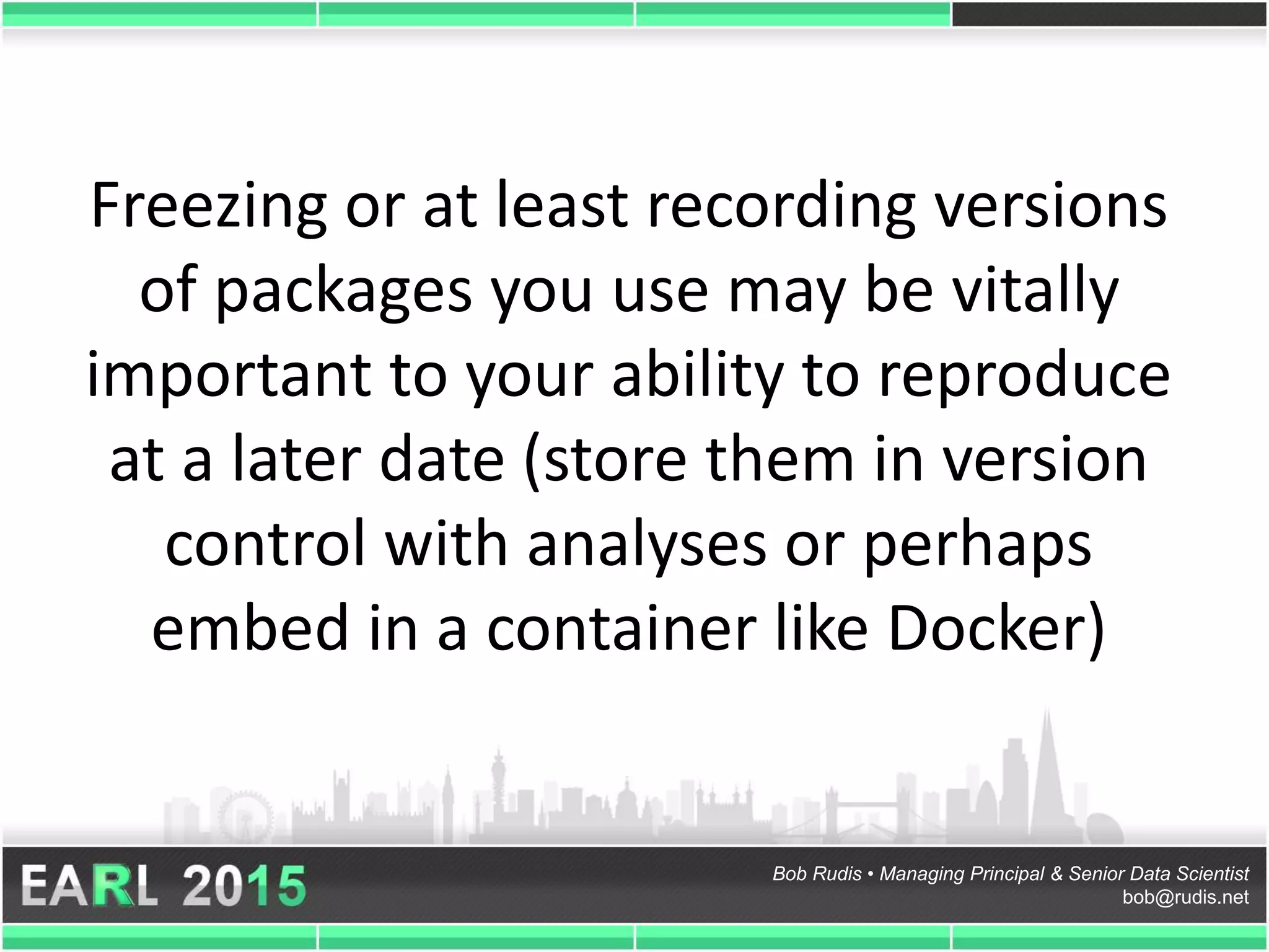 Bob Rudis • Managing Principal & Senior Data Scientist
bob@rudis.net
Freezing or at least recording versions
of packages you use may be vitally
important to your ability to reproduce
at a later date (store them in version
control with analyses or perhaps
embed in a container like Docker)
 