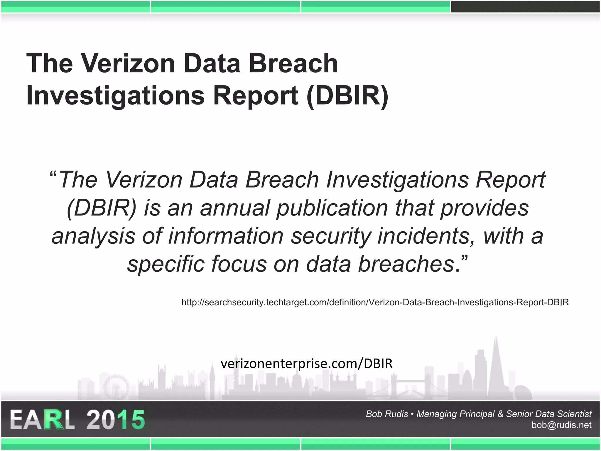 Bob Rudis • Managing Principal & Senior Data Scientist
bob@rudis.net
The Verizon Data Breach
Investigations Report (DBIR)
“The Verizon Data Breach Investigations Report
(DBIR) is an annual publication that provides
analysis of information security incidents, with a
specific focus on data breaches.”
http://searchsecurity.techtarget.com/definition/Verizon-Data-Breach-Investigations-Report-DBIR
verizonenterprise.com/DBIR
 