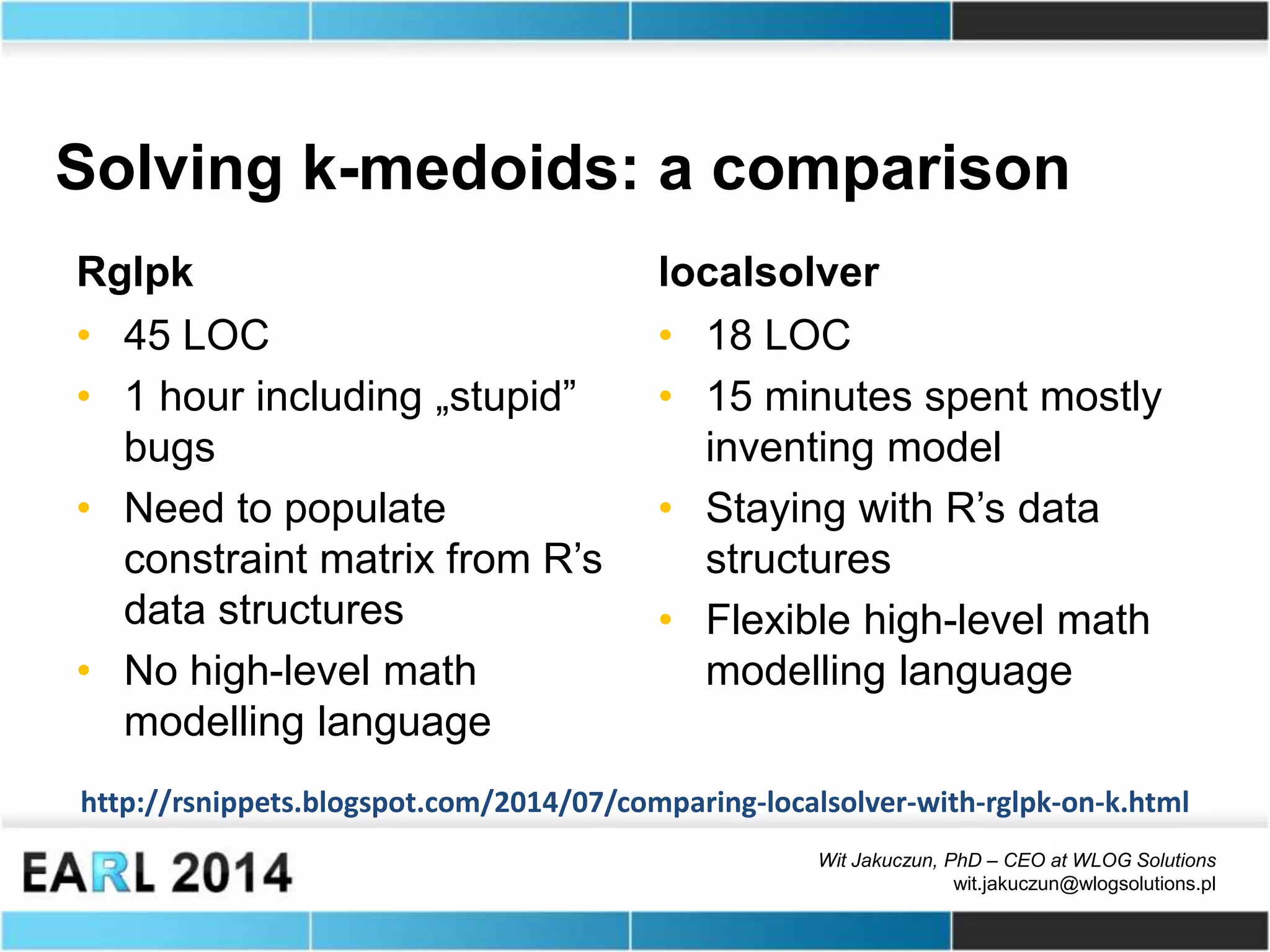 Wit Jakuczun, PhD – CEO at WLOG Solutions
wit.jakuczun@wlogsolutions.pl
Solving k-medoids: a comparison
Rglpk
• 45 LOC
• 1 hour including „stupid”
bugs
• Need to populate
constraint matrix from R’s
data structures
• No high-level math
modelling language
localsolver
• 18 LOC
• 15 minutes spent mostly
inventing model
• Staying with R’s data
structures
• Flexible high-level math
modelling language
http://rsnippets.blogspot.com/2014/07/comparing-localsolver-with-rglpk-on-k.html
 