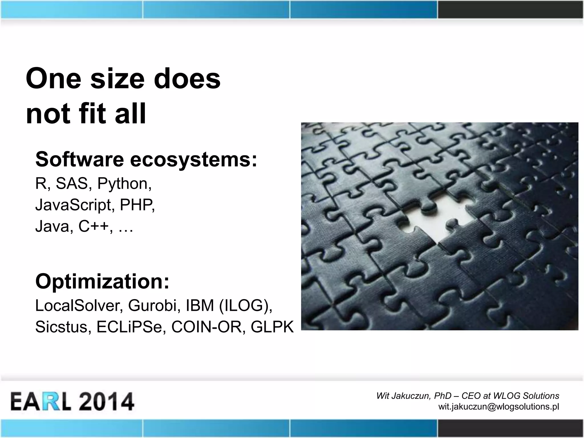 Wit Jakuczun, PhD – CEO at WLOG Solutions
wit.jakuczun@wlogsolutions.pl
One size does
not fit all
Software ecosystems:
R, SAS, Python,
JavaScript, PHP,
Java, C++, …
Optimization:
LocalSolver, Gurobi, IBM (ILOG),
Sicstus, ECLiPSe, COIN-OR, GLPK
 