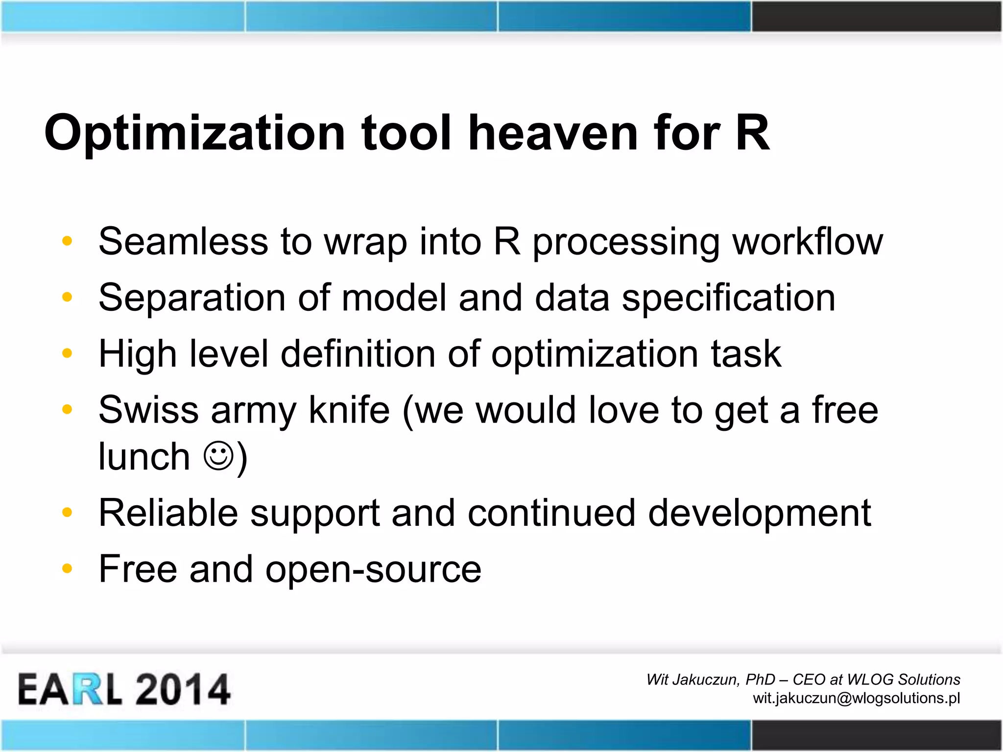 Wit Jakuczun, PhD – CEO at WLOG Solutions
wit.jakuczun@wlogsolutions.pl
Optimization tool heaven for R
• Seamless to wrap into R processing workflow
• Separation of model and data specification
• High level definition of optimization task
• Swiss army knife (we would love to get a free
lunch )
• Reliable support and continued development
• Free and open-source
 