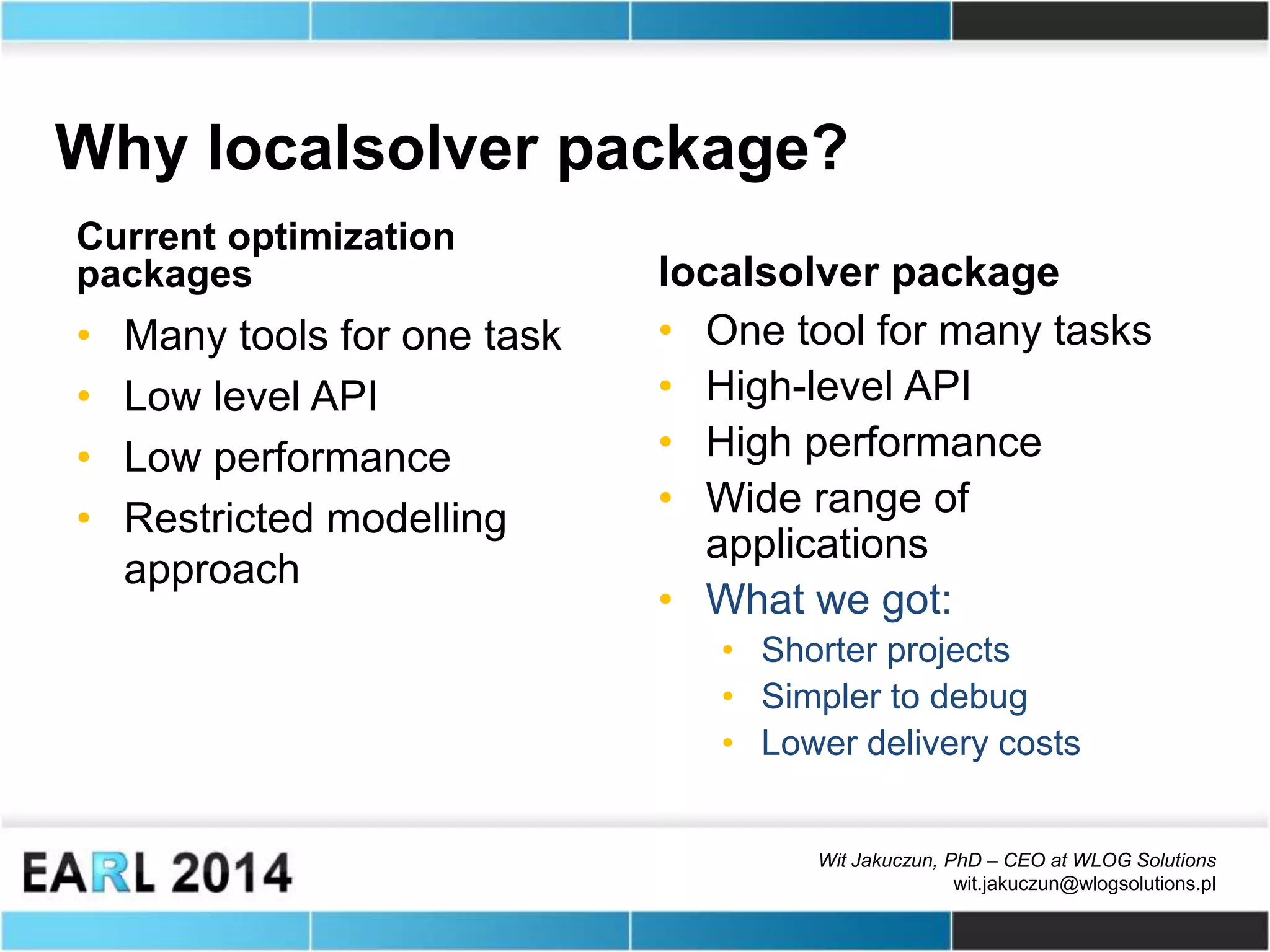 Wit Jakuczun, PhD – CEO at WLOG Solutions
wit.jakuczun@wlogsolutions.pl
Why localsolver package?
Current optimization
packages
• Many tools for one task
• Low level API
• Low performance
• Restricted modelling
approach
localsolver package
• One tool for many tasks
• High-level API
• High performance
• Wide range of
applications
• What we got:
• Shorter projects
• Simpler to debug
• Lower delivery costs
 