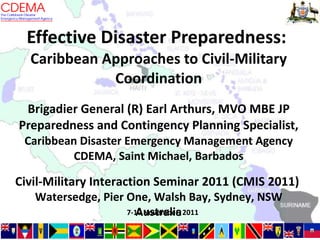 Effective Disaster Preparedness:  Caribbean Approaches to Civil-Military Coordination Brigadier General (R) Earl Arthurs, MVO MBE JP Preparedness and Contingency Planning Specialist,  Caribbean Disaster Emergency Management Agency CDEMA, Saint Michael, Barbados Civil-Military Interaction Seminar 2011 (CMIS 2011)  Watersedge, Pier One, Walsh Bay, Sydney, NSW Australia 7-10 November, 2011 
