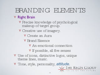 BRANDING  ELEMENTS Right Brain Precise knowledge of psychological makeup of target group.  Creative use of imagery.  Create an Aura Brand Essence An emotional connection If possible, all five senses Use of icons, distinctive logos, unique theme lines, music. Tone, style, personality,  attitude. 
