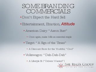 SOME BRANDING COMMERCIALS Don’t Expect the Hard Sell Entertainment, Emotion,  Attitude American Dairy: “Aaron Burr” Once again, make Milk an essential staple  Target: “A Sign of the Times” A Discount Store for the Youthful, “Cool” Volkswagon: “Dah-Dah-Dah” A Lifestyle fit (“Drivers Wanted”) 