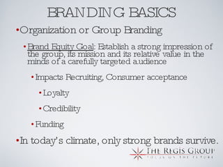 BRANDING BASICS Organization or Group Branding Brand Equity Goal : Establish a strong impression of the group, its mission and its relative value in the minds of a carefully targeted a.udience Impacts Recruiting, Consumer acceptance Loyalty Credibility Funding In today’s climate, only strong brands survive. 
