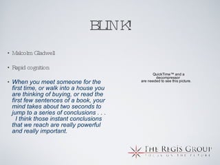 BLINK! Malcolm Gladwell Rapid cognition When you meet someone for the first time, or walk into a house you are thinking of buying, or read the first few sentences of a book, your mind takes about two seconds to jump to a series of conclusions . . .  I think those instant conclusions that we reach are really powerful and really important. 