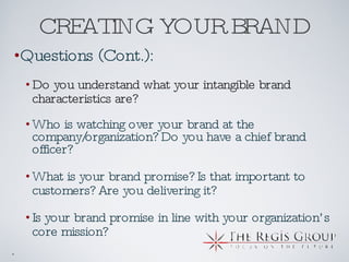CREATING YOUR BRAND Questions (Cont.): Do you understand what your intangible brand characteristics are? Who is watching over your brand at the company/organization? Do you have a chief brand officer? What is your brand promise? Is that important to customers? Are you delivering it? Is your brand promise in line with your organization’s core mission? 