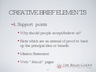 CREATIVE BRIEF ELEMENTS  4.  Support  points Why should people accept/believe us? Facts which are an arsenal of proof to back up the principal idea or benefit. Mission Statement Web “About” pages 