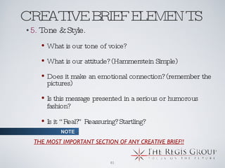 CREATIVE BRIEF ELEMENTS  5.  Tone & Style. What is our tone of voice? What is our attitude? (Hammerstein Simple) Does it make an emotional connection? (remember the pictures)  Is this message presented in a serious or humorous fashion?   Is it “Real?” Reassuring? Startling? THE MOST IMPORTANT SECTION OF ANY CREATIVE BRIEF!! NOTE ... 