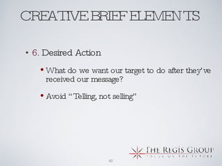 CREATIVE BRIEF ELEMENTS  6.  Desired Action What do we want our target to do after they’ve received our message? Avoid “Telling, not selling” 