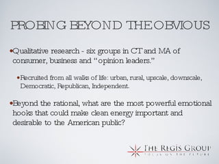 PROBING BEYOND THE OBVIOUS Qualitative research - six groups in CT and MA of consumer, business and “opinion leaders.” Recruited from all walks of life: urban, rural, upscale, downscale, Democratic, Republican, Independent. Beyond the rational, what are the most powerful emotional hooks that could make clean energy important and desirable to the American public? 