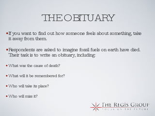 THE OBITUARY If you want to find out how someone feels about something, take it away from them.  Respondents are asked to imagine fossil fuels on earth have died. Their task is to write an obituary, including: What was the cause of death? What will it be remembered for? Who will take its place? Who will miss it? 
