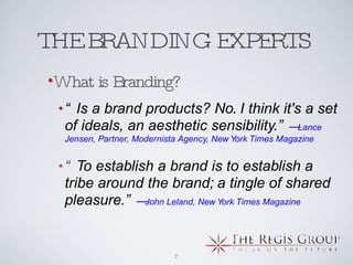 THE BRANDING EXPERTS  “ Is a brand products? No. I think it's a set of ideals, an aesthetic sensibility.” — Lance Jensen, Partner, Modernista Agency, New York Times Magazine “ To establish a brand is to establish a tribe around the brand; a tingle of shared pleasure.” — John Leland, New York Times Magazine What is Branding? 