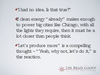 “ I had no idea. Is that true?” If clean energy “already” makes enough to power big cities like Chicago, with all the lights they require, then it must be a lot closer than people think.  “ Let’s produce more” is a compelling thought –“Yeah, why not, let’s do it,” is the reaction. 