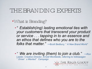 THE BRANDING EXPERTS  “ Establish(ing) lasting emotional ties with your customers that transcend your product or service . . . tapping in to an essence and an ethos that defines who you are to the folks that matter.” — Scott Bedbury, “A New Brand World”    “ We are inviting (them) to join a club.”   — Ron Lawler, Creative Director, Arnold Worldwide, referring to Volkswagen “Driver’s Wanted” Campaign  What is Branding? 