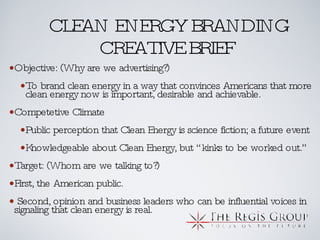 CLEAN ENERGY BRANDING CREATIVE BRIEF Objective: (Why are we advertising?) To brand clean energy in a way that convinces Americans that more clean energy now is important, desirable and achievable. Competetive Climate Public perception that Clean Energy is science fiction; a future event Knowledgeable about Clean Energy, but “kinks to be worked out.” Target: (Whom are we talking to?)  First, the American public.  Second, opinion and business leaders who can be influential voices in signaling that clean energy is real. 