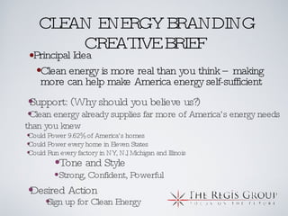 CLEAN ENERGY BRANDING CREATIVE BRIEF Principal Idea Support: (Why should you believe us?) Clean energy already supplies far more of America’s energy needs than you knew Could Power 9.62% of America’s homes Could Power every home in Eleven States Could Run every factory in NY, NJ, Michigan and Illinois Clean energy is more real than you think – making more can help make America energy self-sufficient Tone and Style Strong, Confident, Powerful Sign up for Clean Energy Desired Action 