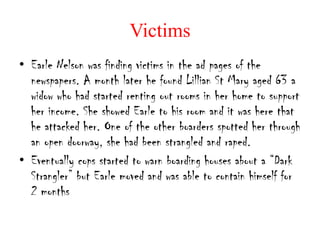 Victims
• Earle Nelson was finding victims in the ad pages of the
  newspapers. A month later he found Lillian St Mary aged 63 a
  widow who had started renting out rooms in her home to support
  her income. She showed Earle to his room and it was here that
  he attacked her. One of the other boarders spotted her through
  an open doorway, she had been strangled and raped.
• Eventually cops started to warn boarding houses about a “Dark
  Strangler” but Earle moved and was able to contain himself for
  2 months
 