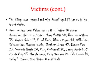 Victims (cont.)
• The killings soon resumed and Ollie Russell aged 53 was to be his
  fourth victim.
• Over the next year Nelson was to kill a further 18 women
  throughout the United States. Mary Nesbitt 50, Beatrice Withers
  35, Virginia Grant 59, Mabel Fluke, Blance Myers 48, Wilhelmina
  Edmunds 56, Florence monks, Elizabeth Beard 49, Bonnie Pace
  23, Germania Harpin 28, Mary McConnell 60, Jenny Randolf 35,
  Minnie May 53, Mrs Antwerp, Mary Sietsema 27, Lola Cowan 14,
  Emily Patterson, baby Harper 8 months old.
 