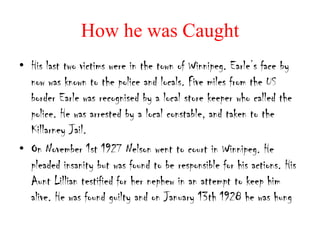 How he was Caught
• His last two victims were in the town of Winnipeg. Earle’s face by
  now was known to the police and locals. Five miles from the US
  border Earle was recognised by a local store keeper who called the
  police. He was arrested by a local constable, and taken to the
  Killarney Jail.
• On November 1st 1927 Nelson went to court in Winnipeg. He
  pleaded insanity but was found to be responsible for his actions. His
  Aunt Lillian testified for her nephew in an attempt to keep him
  alive. He was found guilty and on January 13th 1928 he was hung
 