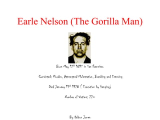 Earle Nelson (The Gorilla Man)



                  Born May 12th 1897 in San Francisco

     Convicted: Murder, Attempted Molestation, Breaking and Entering

            Died January 13th 1928 ( Execution by Hanging)

                        Number of Victims: 22+



                            By Dalton Jones
 