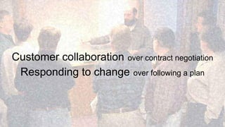 Customer collaboration over contract negotiation 
Responding to change over following a plan 
 