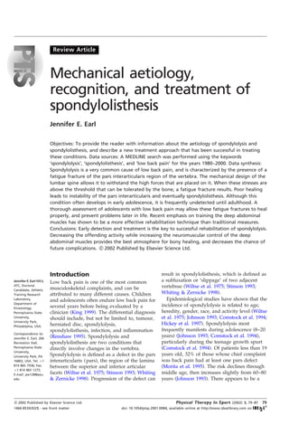 Review Article



                        Mechanical aetiology,
                        recognition, and treatment of
                        spondylolisthesis
                        Jennifer E. Earl

                        Objectives: To provide the reader with information about the aetiology of spondylolysis and
                        spondylolisthesis, and describe a new treatment approach that has been successful in treating
                        these conditions. Data sources: A MEDLINE search was performed using the keywords
                        `spondylolysis', `spondylolisthesis', and `low back pain' for the years 1980±2000. Data synthesis:
                        Spondylolysis is a very common cause of low back pain, and is characterized by the presence of a
                        fatigue fracture of the pars interarticularis region of the vertebra. The mechanical design of the
                        lumbar spine allows it to withstand the high forces that are placed on it. When these stresses are
                        above the threshold that can be tolerated by the bone, a fatigue fracture results. Poor healing
                        leads to instability of the pars interarticularis and eventually spondylolisthesis. Although this
                        condition often develops in early adolescence, it is frequently undetected until adulthood. A
                        thorough assessment of adolescents with low back pain may allow these fatigue fractures to heal
                        properly, and prevent problems later in life. Recent emphasis on training the deep abdominal
                        muscles has shown to be a more effective rehabilitation technique than traditional measures.
                        Conclusions: Early detection and treatment is the key to successful rehabilitation of spondylolysis.
                        Decreasing the offending activity while increasing the neuromuscular control of the deep
                        abdominal muscles provides the best atmosphere for bony healing, and decreases the chance of
                        future complications. * 2002 Published by Elsevier Science Ltd.
                                                 c




                        Introduction                                             result in spondylolisthesis, which is de®ned as
Jennifer E. Earl MEd,   Low back pain is one of the most common                  a subluxation or `slippage' of two adjacent
ATC, Doctoral
                        musculoskeletal complaints, and can be                   vertebrae (Wiltse et al. 1975; Stinson 1993;
Candidate, Athletic
Training Research       attributed to many different causes. Children            Whiting & Zernicke 1998).
Laboratory,             and adolescents often endure low back pain for              Epidemiological studies have shown that the
Department of
                        several years before being evaluated by a                incidence of spondylolysis is related to age,
Kinesiology,
Pennsylvania State      clinician (King 1999). The differential diagnosis        heredity, gender, race, and activity level (Wiltse
University,             should include, but not be limited to, tumour,           et al. 1975; Johnson 1993; Comstock et al. 1994;
University Park,
Philadelphia, USA.      herniated disc, spondylolysis,                           Hickey et al. 1997). Spondylolysis most
                        spondylolisthesis, infection, and in¯ammation            frequently manifests during adolescence (8±20
Correspondence to:
Jennifer E. Earl, 266   (Renshaw 1995). Spondylolysis and                        years) (Johnson 1993; Comstock et al. 1994),
Recreation Hall,        spondylolisthesis are two conditions that                particularly during the teenage growth spurt
Pennsylvania State      directly involve changes in the vertebra.                (Comstock et al. 1994). Of patients less than 19
University,
University Park, PA     Spondylolysis is de®ned as a defect in the pars          years old, 32% of those whose chief complaint
16802, USA. Tel: ‡1     interarticularis ( pars), the region of the lamina       was back pain had at least one pars defect
814 865 7936; Fax:      between the superior and inferior articular              (Morita et al. 1995). The risk declines through
‡1 814 865 1275;
E-mail: jee128@psu.     facets (Wiltse et al. 1975; Stinson 1993; Whiting        middle age, then increases slightly from 60±80
edu                     & Zernicke 1998). Progression of the defect can          years (Johnson 1993). There appears to be a



* 2002 Published by Elsevier Science Ltd.
c                                                                                         Physical Therapy In Sport         (2002) 3, 79±87   79
1466-853X/02/$ - see front matter                        doi : 10.1054/ptsp.2001.0084, available online at http://www.idealibrary.com on
 