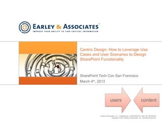 Earley & Associates, Inc. | Classification: CONFIDENTIAL USE, NO REPRINTS
Copyright © 2013 Earley & Associates, Inc. All Rights Reserved.
Centric Design: How to Leverage Use
Cases and User Scenarios to Design
SharePoint Functionality
SharePoint Tech Con San Francisco
March 4th, 2013
users content
 