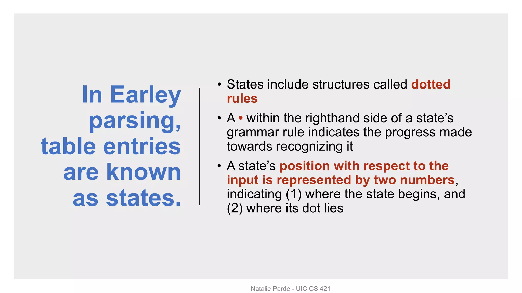 In Earley
parsing,
table entries
are known
as states.
• States include structures called dotted
rules
• A • within the righthand side of a state’s
grammar rule indicates the progress made
towards recognizing it
• A state’s position with respect to the
input is represented by two numbers,
indicating (1) where the state begins, and
(2) where its dot lies
Natalie Parde - UIC CS 421
 