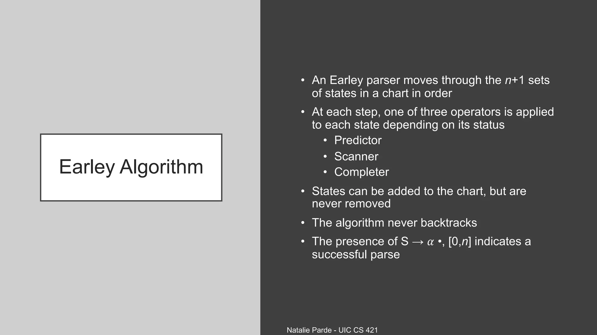Earley Algorithm
• An Earley parser moves through the n+1 sets
of states in a chart in order
• At each step, one of three operators is applied
to each state depending on its status
• Predictor
• Scanner
• Completer
• States can be added to the chart, but are
never removed
• The algorithm never backtracks
• The presence of S → 𝛼 •, [0,n] indicates a
successful parse
Natalie Parde - UIC CS 421
 