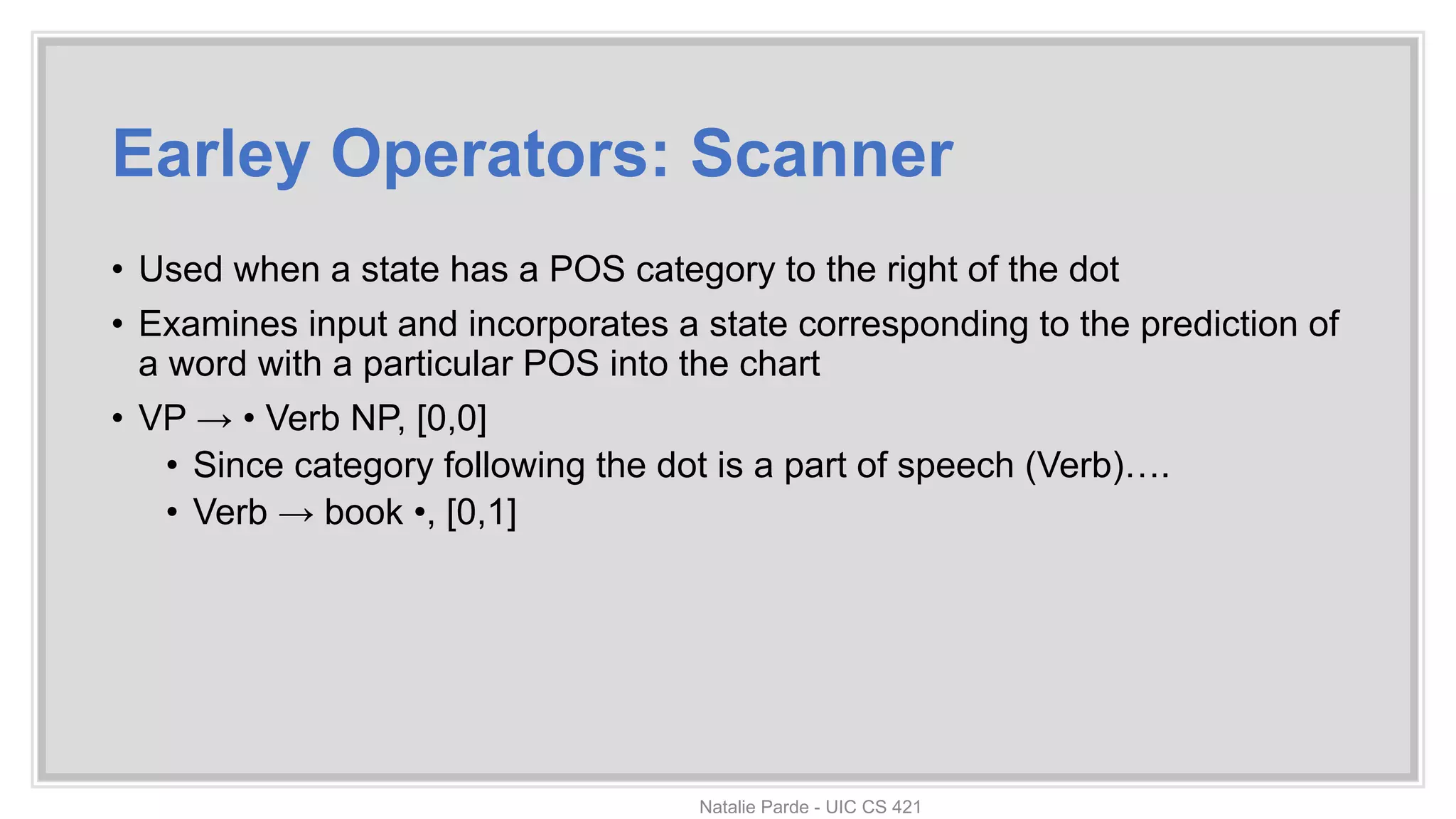 Earley Operators: Scanner
• Used when a state has a POS category to the right of the dot
• Examines input and incorporates a state corresponding to the prediction of
a word with a particular POS into the chart
• VP → • Verb NP, [0,0]
• Since category following the dot is a part of speech (Verb)….
• Verb → book •, [0,1]
Natalie Parde - UIC CS 421
 