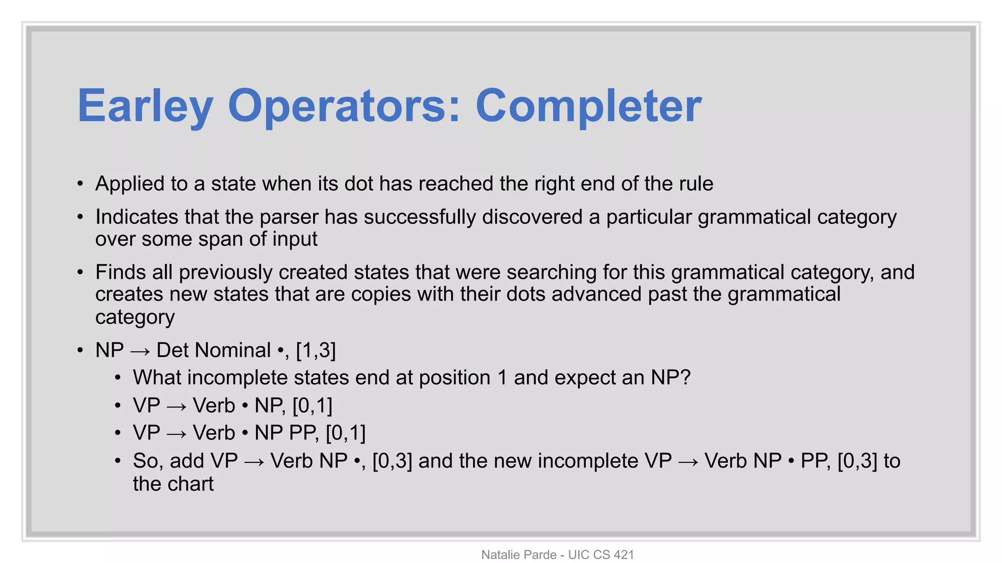 Earley Operators: Completer
• Applied to a state when its dot has reached the right end of the rule
• Indicates that the parser has successfully discovered a particular grammatical category
over some span of input
• Finds all previously created states that were searching for this grammatical category, and
creates new states that are copies with their dots advanced past the grammatical
category
• NP → Det Nominal •, [1,3]
• What incomplete states end at position 1 and expect an NP?
• VP → Verb • NP, [0,1]
• VP → Verb • NP PP, [0,1]
• So, add VP → Verb NP •, [0,3] and the new incomplete VP → Verb NP • PP, [0,3] to
the chart
Natalie Parde - UIC CS 421
 