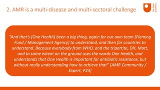 “And that’s [One Health] been a big thing, again for our own team [Fleming
Fund / Management Agency] to understand, and then for countries to
understand. Because everybody from WHO, and the tripartite, DH, Mott,
and to some extent on the ground uses the words One Health, and
understands that One Health is important for antibiotic resistance, but
without really understanding how to achieve that” [AMR Community /
Expert, P23]
2. AMR is a multi-disease and multi-sectoral challenge
 