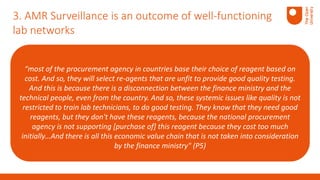 “most of the procurement agency in countries base their choice of reagent based on
cost. And so, they will select re-agents that are unfit to provide good quality testing.
And this is because there is a disconnection between the finance ministry and the
technical people, even from the country. And so, these systemic issues like quality is not
restricted to train lab technicians, to do good testing. They know that they need good
reagents, but they don't have these reagents, because the national procurement
agency is not supporting [purchase of] this reagent because they cost too much
initially…And there is all this economic value chain that is not taken into consideration
by the finance ministry" (P5)
3. AMR Surveillance is an outcome of well-functioning
lab networks
 