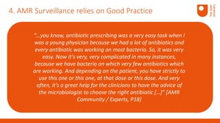4. AMR Surveillance relies on Good Practice
“…you know, antibiotic prescribing was a very easy task when I
was a young physician because we had a lot of antibiotics and
every antibiotic was working on most bacteria. So, it was very
easy. Now it's very, very complicated in many instances,
because we have bacteria on which very few antibiotics which
are working. And depending on the patient, you have strictly to
use this one or this one, at that dose or this dose. And very
often, it's a great help for the clinicians to have the advice of
the microbiologist to choose the right antibiotic […]” [AMR
Community / Experts, P18]
 