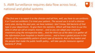“The first one is to report it to the clinician and tell him, well, you have to use antibiotic
X or Y and not antibiotic Z to treat your patient…The second use is to tell a clinician
every year, during the past year, we have isolated, I don't know, 564 bacteria of that
type in your department…To give them the statistics. Which will help them to use this
data in what we call an empiric manner… and so you can adapt your empirical
treatment using the retrospective data…. And the third use of the data is to gather all
the information from hospitals or health centres… and to have a global picture in the
country of the susceptibility pattern of each type of bacteria. And so the leaders and
the people that make the public health policy… will take specific measures against
bacteria X” [P18]
5. AMR Surveillance requires data flow across local,
national and global systems
 