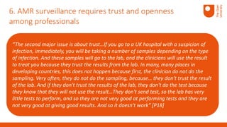 “The second major issue is about trust…If you go to a UK hospital with a suspicion of
infection, immediately, you will be taking a number of samples depending on the type
of infection. And these samples will go to the lab, and the clinicians will use the result
to treat you because they trust the results from the lab. In many, many places in
developing countries, this does not happen because first, the clinician do not do the
sampling. Very often, they do not do the sampling, because… they don't trust the result
of the lab. And if they don't trust the results of the lab, they don't do the test because
they know that they will not use the result…They don't send test, so the lab has very
little tests to perform, and so they are not very good at performing tests and they are
not very good at giving good results. And so it doesn't work” [P18]
6. AMR surveillance requires trust and openness
among professionals
 